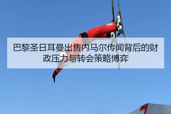 巴黎圣日耳曼出售内马尔传闻背后的财政压力与转会策略博弈