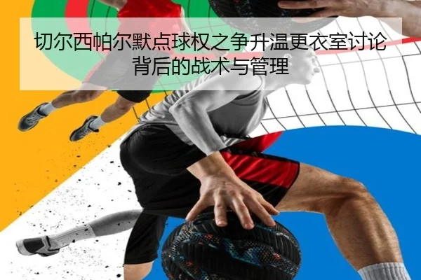 切尔西帕尔默点球权之争升温更衣室讨论背后的战术与管理